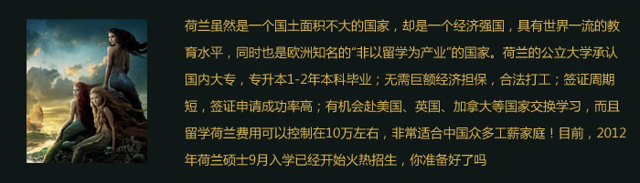 荷蘭雖然是一個國土面積不大的國家，卻是一個經(jīng)濟(jì)強(qiáng)國，具有世界一流的教育水平，同時也是歐洲知名的“非以留學(xué)為產(chǎn)業(yè)”的國家。荷蘭的公立大學(xué)承認(rèn)國內(nèi)大專，專升本1-2年本科畢業(yè)；.無需巨額經(jīng)濟(jì)擔(dān)保，合法打工；簽證周期短，簽證申請成功率高；有機(jī)會赴美國、英國、加拿大等國家交換學(xué)習(xí)，而且留學(xué)荷蘭費(fèi)用可以控制在10萬左右，非常適合中國眾多工薪家庭！目前，2012年荷蘭碩士9月入學(xué)已經(jīng)開始火熱招生，你準(zhǔn)備好了嗎？