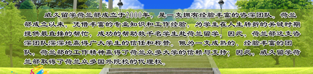 威久留學(xué)荷蘭部成立于2000年，是一支擁有經(jīng)驗(yàn)豐富的咨深團(tuán)隊(duì)。荷蘭部成立以來，憑借豐富的專業(yè)知識和工作經(jīng)驗(yàn)，為學(xué)生在人生轉(zhuǎn)折的關(guān)鍵時期提供最直接的幫忙，成功的幫助數(shù)千名學(xué)生赴荷蘭留學(xué)，因此，荷蘭部這支咨深團(tuán)隊(duì)深深地贏得廣大學(xué)生的信任和稱贊。做為一支成熟的、經(jīng)驗(yàn)豐富的團(tuán)隊(duì)，荷蘭部的工作精神贏得了荷蘭眾多大學(xué)的信賴與支持；因此，威久留學(xué)荷蘭部取得了荷蘭眾多國外院校的代理權(quán)。