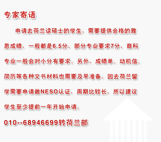 專家寄語:申請(qǐng)去荷蘭讀碩士的學(xué)生，需要提供合格的雅思成績(jī)，一般都是6.5分，部分專業(yè)要求7分，商科專業(yè)一般會(huì)對(duì)小分有要求。另外，成績(jī)單、動(dòng)機(jī)信、簡(jiǎn)歷等各種文書材料也需要及早準(zhǔn)備。因去荷蘭留學(xué)需要申請(qǐng)做NESO認(rèn)證，周期比較長(zhǎng)，所以建議學(xué)生至少提前一年開始申請(qǐng)。010--68946699轉(zhuǎn)荷蘭部