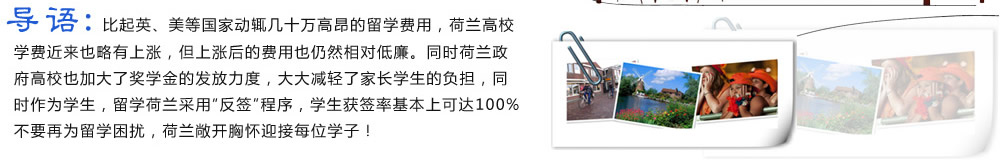 導(dǎo)語：比起英、美等國家動輒幾十萬高昂的留學(xué)費用，荷蘭高校學(xué)費近來也略有上漲，但上漲后的費用也仍然相對低廉。同時荷蘭政府高校也加大了獎學(xué)金的發(fā)放力度，大大減輕了家長學(xué)生的負(fù)擔(dān)，同時作為學(xué)生，留學(xué)荷蘭采用“反簽”程序，學(xué)生獲簽率基本上可達(dá)100%。不要再為留學(xué)困擾，荷蘭敞開胸懷迎接每位學(xué)子！