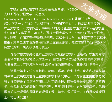 學(xué)校所在的瓦格寧根城坐落在荷蘭中部，有35000人口；瓦格寧根大學(xué) (荷蘭文:Wageningen Universiteit en Research centrum) 是荷蘭14所U類大學(xué)之一，全稱為“瓦格寧根大學(xué)與研究中心”，也是歐洲重要的農(nóng)業(yè)大學(xué)之一。大學(xué)始建于1876年（時為荷蘭國家農(nóng)業(yè)大學(xué)），在校學(xué)生有10000人，教職員工7000人。瓦格寧根大學(xué)包括三個部分：瓦格寧根大學(xué)，研究中心和萬豪-勞倫斯坦學(xué)院。瓦格寧根大學(xué)主體坐落在荷蘭瓦格寧根市，其中二級學(xué)院萬豪-勞倫斯坦在荷蘭東部小鎮(zhèn)維爾普（Velp GLD）和荷蘭北方城市萊瓦頓設(shè)有分校區(qū)。
　　
瓦格寧根大學(xué)是荷蘭農(nóng)業(yè)方向?qū)嵙ψ顝姷拇髮W(xué)，也是歐洲農(nóng)業(yè)方向與生命科學(xué)最好的研究型大學(xué)之一， 在農(nóng)業(yè)學(xué)科方面的研究機構(gòu)中其排名為世界第二，在環(huán)境科學(xué)與生態(tài)學(xué)方面的研究機構(gòu)中其排名世界第一。

近幾十年來，該校在植物、動物、環(huán)境、農(nóng)業(yè)技術(shù)、食品和社會科學(xué)等領(lǐng)域已發(fā)展成為世界上重要的教學(xué)和研究中心。作為荷蘭重要的教育院校，該校開設(shè)了自然科學(xué)和社會科學(xué)的課程。課程覆蓋很多領(lǐng)域：從植物學(xué)、食品技術(shù)和健康到供應(yīng)鏈管理，從環(huán)境科學(xué)到生態(tài)學(xué)和經(jīng)濟學(xué)，包括國家研究生課程和國際教育課程（理工學(xué)士、理工碩士、工商行政管理碩士、博士研究生）。
