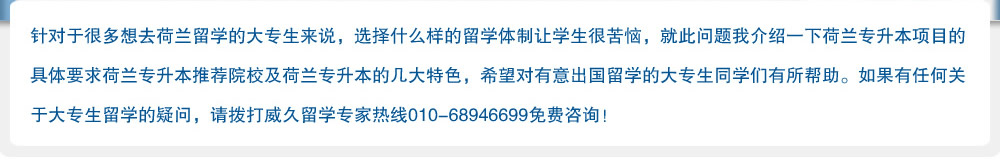 針對于很多想去荷蘭留學的大專生來說，選擇什么樣的留學體制讓學生很苦惱，就此問題我介紹一下荷蘭專升本項目的具體要求荷蘭專升本推薦院校及荷蘭專升本的幾大特色，希望對有意出國留學的大專生同學們有所幫助。如果有任何關于大專生留學的疑問，請撥打威久留學熱線010-68946699免費咨詢！