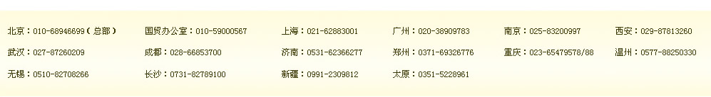 北京：010-68946699（總部）　國貿(mào)辦公室：400-164-6699　上海：021-62883001　廣州：400-164-6699　南京：400-164-6699　西安：400-164-6699 
武漢：400-164-6699　成都：028-66853700　濟南：400-164-6699　鄭州：0371-69326776　重慶：400-164-6699 溫州：0577-88250330 
無錫：0510-82708266　長沙：0731-82789100　新疆：0991-2309812　太原：0351-5228961 