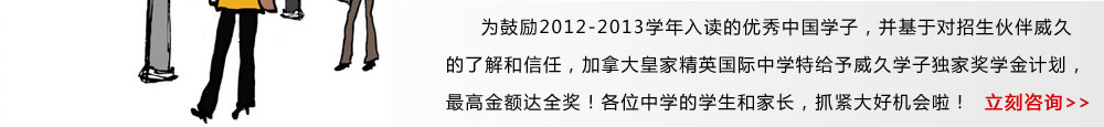 為鼓勵(lì)2012-2013學(xué)年入讀的優(yōu)秀中國(guó)學(xué)子，并基于對(duì)招生伙伴威久的了解和信任，加拿大皇家精英國(guó)際中學(xué)特給予威久學(xué)子獨(dú)家獎(jiǎng)學(xué)金計(jì)劃，最高金額達(dá)全獎(jiǎng)！各位中學(xué)的學(xué)生和家長(zhǎng)，抓緊大好機(jī)會(huì)啦！ 立即咨詢》 