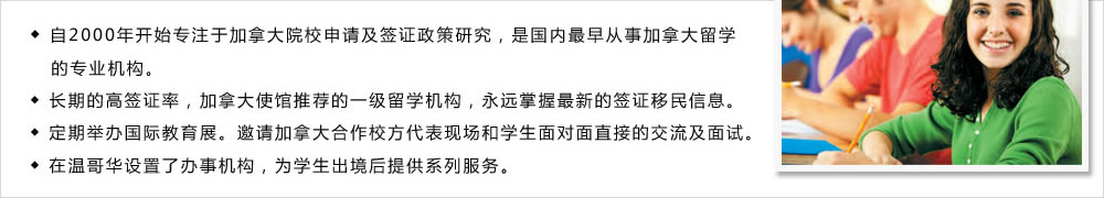 ◆ 自2000年開始專注于加拿大院校申請及簽證政策研究，是國內最早從事加拿大留學
   的專業(yè)機構。
◆ 長期的高簽證率，加拿大使館推薦的一級留學機構，永遠掌握最新的簽證移民信息。
◆ 定期舉辦國際教育展。邀請加拿大合作校方代表現(xiàn)場和學生面對面直接的交流及面試。
◆ 在溫哥華設置了辦事機構，為學生出境后提供系列服務。