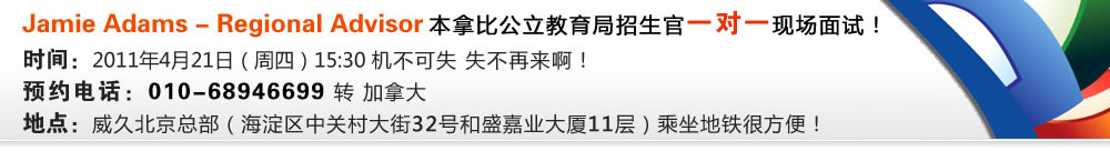 Jamie Adams - Regional Advisor 本拿比公立教育局招生官一對一現(xiàn)場面試！
時間：2011年4月21日（周四）15:30 機不可失 失不再來啊！
預約電話：010-68946699 轉 加拿大
地點：威久北京總部（海淀區(qū)中關村大街32號和盛嘉業(yè)大廈11層）乘坐地鐵很方便！