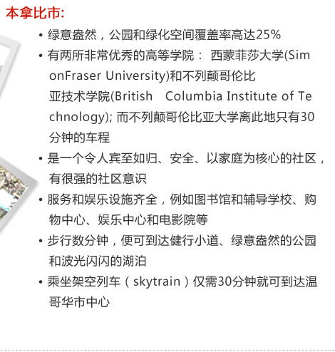 本拿比市:
　　  ? 綠意盎然，公園和綠化空間覆蓋率高達25%
　　  ? 有兩所非常優(yōu)秀的高等學院： 西蒙菲莎大學(Sim
           onFraser University)和不列顛哥倫比
           亞技術學院(British　Columbia Institute of Te
           chnology); 而不列顛哥倫比亞大學離此地只有30
           分鐘的車程
　  　? 是一個令人賓至如歸、安全、以家庭為核心的社區(qū)，
           有很強的社區(qū)意識
　　  ? 服務和娛樂設施齊全，例如圖書館和輔導學校、購
           物中心、娛樂中心和電影院等
　　  ? 步行數(shù)分鐘，便可到達健行小道、綠意盎然的公園
           和波光閃閃的湖泊
　　  ? 乘坐架空列車（skytrain）僅需30分鐘就可到達溫
           哥華市中心