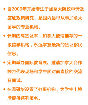 自2000年開始專注于加拿大院校申請及簽證政策研究，是國內(nèi)最早從事加拿大留學(xué)的專業(yè)機(jī)構(gòu)。
長期的高簽證率，加拿大使館推薦的一級留學(xué)機(jī)構(gòu)，永遠(yuǎn)掌握最新的簽證移民信息。
定期舉辦國際教育展。邀請加拿大合作校方代表現(xiàn)場和學(xué)生面對面直接的交流及面試。
在溫哥華設(shè)置了辦事機(jī)構(gòu)，為學(xué)生出境后提供系列服務(wù)。