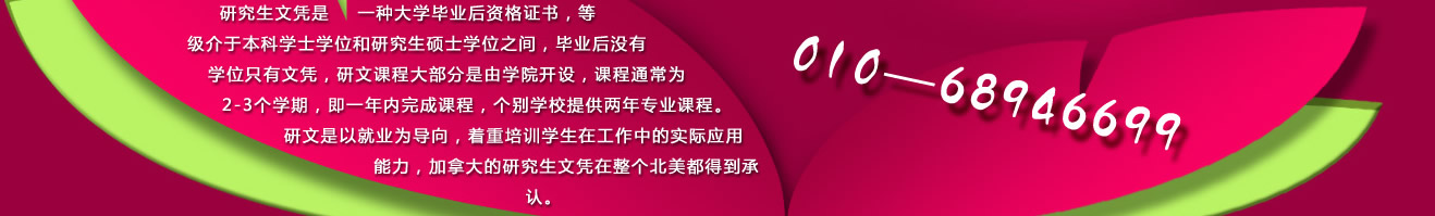 研究生文憑是一種大學(xué)畢業(yè)后資格證書(shū)，等級(jí)介于本科學(xué)士學(xué)位和研究生碩士學(xué)位之間，畢業(yè)后沒(méi)有學(xué)位只有文憑，研文課程大部分是由學(xué)院開(kāi)設(shè)，課程通常為2-3個(gè)學(xué)期，即一年內(nèi)完成課程，個(gè)別學(xué)校提供兩年專業(yè)課程。研文是以就業(yè)為導(dǎo)向，著重培訓(xùn)學(xué)生在工作中的實(shí)際應(yīng)用能力，加拿大的研究生文憑在整個(gè)北美都得到承認(rèn)。 咨詢電話：010-68946699