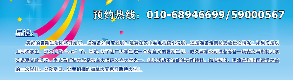 美好的暑期生活即將開(kāi)始了，您準(zhǔn)備如何度過(guò)呢？是窩在家中看電視讀小說(shuō)呢，還是準(zhǔn)備走親訪友放松心情呢？如果您是以上兩種學(xué)生，那么您就“out”了，日前,為了讓廣大學(xué)生過(guò)一個(gè)有意義的暑期生活，威久留學(xué)公司準(zhǔn)備籌備一場(chǎng)麥克馬斯特大學(xué)英語(yǔ)英語(yǔ)夏令營(yíng)活動(dòng)。麥克馬斯特大學(xué)是加拿大頂級(jí)公立大學(xué)之一，此次活動(dòng)不僅能夠開(kāi)闊視野，增長(zhǎng)知識(shí)，更將是您出國(guó)留學(xué)之前的一次彩排。炎炎夏日，讓我們相約加拿大麥克馬斯特大學(xué)！