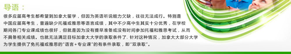 導(dǎo)語：很多應(yīng)屆高考生都希望到加拿大留學(xué)，但因?yàn)橛⒄Z聽說能力欠缺，往往無法成行。特別是中國(guó)應(yīng)屆高考生，普遍缺少托?；蜓潘嫉日Z言成績(jī)，其中不少高中生其實(shí)十分優(yōu)秀，在學(xué)校期間各門專業(yè)課成績(jī)也很好，但就是因?yàn)闆]有提早準(zhǔn)備或沒有時(shí)間參加托福和雅思考試，從而不具備相關(guān)成績(jī)。也就無法滿足目標(biāo)加拿大大學(xué)的錄取條件了.針對(duì)這種情況，加拿大大部分大學(xué)為學(xué)生提供了免托?；蜓潘嫉摹罢Z言+專業(yè)課”的有條件錄取，即“雙錄取”。