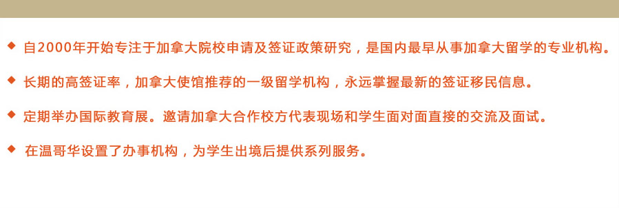 ◆ 自2000年開始專注于加拿大院校申請及簽證政策研究，是國內(nèi)最早從事加拿大留學的專業(yè)機構(gòu)。
◆ 長期的高簽證率，加拿大使館推薦的一級留學機構(gòu)，永遠掌握最新的簽證移民信息。
◆ 定期舉辦國際教育展。邀請加拿大合作校方代表現(xiàn)場和學生面對面直接的交流及面試。
◆ 在溫哥華設置了辦事機構(gòu)，為學生出境后提供系列服務。