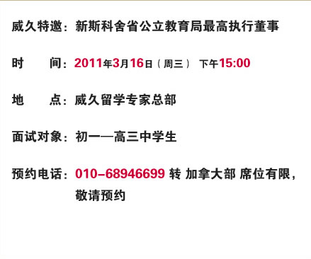 威久特邀：新斯科舍省公立教育局最高執(zhí)行董事

時間：2011年3月16日（周三）  上午10:00

地點：威久留學總部

面試對象：初一―高三中學生

預約電話：010-68946699轉(zhuǎn)加拿大部 席位有限，敬請預約