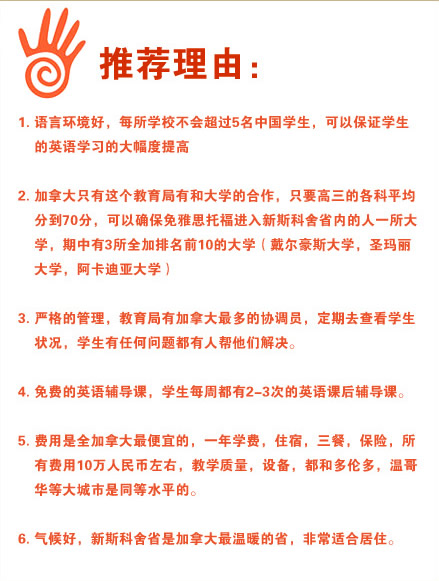 推薦理由：
1.語言環(huán)境好，每所學校不會超過5名中國學生，可以保證學生的英語學習的大幅度提高
2.加拿大只有這個教育局有和大學的合作，只要高三的各科平均分到70分，可以確保免雅思托福進入新斯科舍省內(nèi)的人一所大學，期中有3所全加排名前10的大學（戴爾豪斯大學，圣瑪麗大學，阿卡迪亞大學）
3.嚴格的管理，教育局有加拿大最多的協(xié)調(diào)員，定期去查看學生狀況，學生有任何問題都有人幫他們解決。
4.免費的英語輔導課，學生每周都有2-3次的英語課后輔導課。
5.費用是全加拿大最便宜的，一年學費，住宿，三餐，保險，所有費用10萬人民幣左右，教學質(zhì)量，設備，都和多倫多，溫哥華等大城市是同等水平的。
6.氣候好，新斯科舍省是加拿大最溫暖的省，非常適合居住。