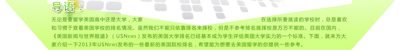 
導(dǎo)語：無論是要留學(xué)美國高中還是大學(xué)，大家在選擇所要就讀的學(xué)校時，總是喜歡和習(xí)慣于查看美國學(xué)校的排名情況。雖然我們不能只依靠排名來擇校，但是不參考排名就擇校是萬萬不能的。目前在國內(nèi)，《美國新聞與世界報道》（USNews）發(fā)布的美國大學(xué)排名已經(jīng)基本成為學(xué)生評估美國大學(xué)實(shí)力的一個標(biāo)準(zhǔn)。下面，就來為大家介紹一下2013年USNews發(fā)布的一些最新的美國院校排名，希望能為想要去美國留學(xué)的你提供一些參考。