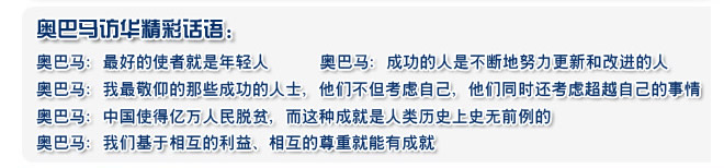 奧巴馬：最好的使者就是年輕人 
  奧巴馬：成功的人是不斷地努力更新和改進(jìn)的人
  奧巴馬：我最敬仰的那些成功的人士，他們不但考慮自己，他們同時(shí)還考慮超越自己的事情
  奧巴馬：中國(guó)使得億萬(wàn)人民脫貧，而這種成就是人類歷史上史無(wú)前例的
  奧巴馬：我們基于相互的利益、相互的尊重就能有成就
 