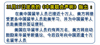 11月17日發(fā)表的《中美聯(lián)合聲明》指出：
    在美中國(guó)留學(xué)人員已接近十萬(wàn)人，美方將接受更多中國(guó)留學(xué)人員赴美學(xué)習(xí)，并為中國(guó)留學(xué)人員赴美提供簽證便利
    美國(guó)在華留學(xué)人員約有兩萬(wàn)名，美方將啟動(dòng)鼓勵(lì)來(lái)華留學(xué)新倡議，今后四年向中國(guó)派遣十萬(wàn)名留學(xué)人員