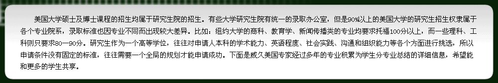 研究生作為一個高等學(xué)位，往往對申請人本科的學(xué)術(shù)能力、英語程度、社會實踐、溝通和組織能力等各個方面進(jìn)行挑選，所以申請條件沒有固定的標(biāo)準(zhǔn)，往往需要一個全局的規(guī)劃才能申請成功。下面是威久美國專家經(jīng)過多年的專業(yè)積累為學(xué)生分專業(yè)總結(jié)的詳細(xì)信息，希望能和更多的學(xué)生共享.