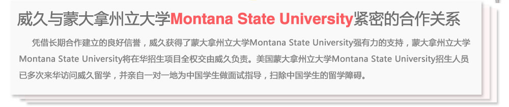 威久與蒙大拿州立大學(xué)Montana State University緊密的合作關(guān)系
      憑借長期合作建立的良好信譽，威久獲得了蒙大拿州立大學(xué)Montana State University強(qiáng)有力的支持，蒙大拿州立大學(xué)Montana State  University將在華招生項目全權(quán)交由威久負(fù)責(zé)。美國蒙大拿州立大學(xué)Montana State University招生人員已多次來華訪問威久留學(xué)，并親自一對一地為中國學(xué)生做面試指導(dǎo)，掃除中國學(xué)生的留學(xué)障礙。