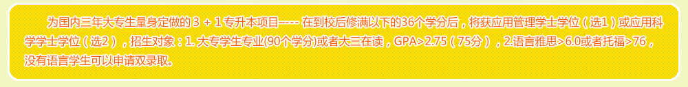 為國內三年大專生量身定做的３＋１專升本項目–--- 在到校后修滿以下的36個學分后，將獲應用管理學士學位（選1）或應用科學學士學位（選2），招生對象：1. 大專學生專業(yè)(90個學分)或者大三在讀，GPA>2.75（75分），2.語言雅思>6.0或者托福>76，沒有語言學生可以申請雙錄取。