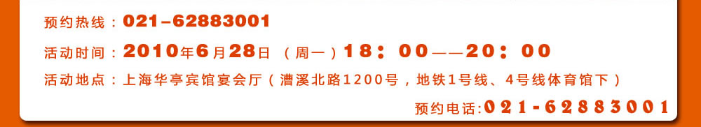 預(yù)約熱線：021-62883001
活動(dòng)時(shí)間：2010年6月28日 （周一）18：00――20：00
活動(dòng)地點(diǎn)：上海華亭賓館宴會(huì)廳（漕溪北路1200號，地鐵1號線、4號線體育館下）