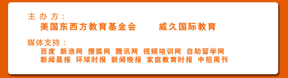 主 辦 方：美國東西方教育基金會(huì)  威久國際教育 
             媒體支持：
             百度 新浪網(wǎng) 搜狐網(wǎng) 騰訊網(wǎng) 視頻培訓(xùn)網(wǎng) 自助留學(xué)網(wǎng)  
             新聞晨報(bào) 環(huán)球時(shí)報(bào) 新聞晚報(bào) 家庭教育時(shí)報(bào) 中招周刊