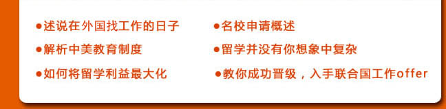 ●述說在聯(lián)合國工作的日子
●名校申請概述
●解析中美教育制度
●留學(xué)并沒有你想象中復(fù)雜
●如何將留學(xué)利益最大化
●教你成功晉級，入手聯(lián)合國工作offer 