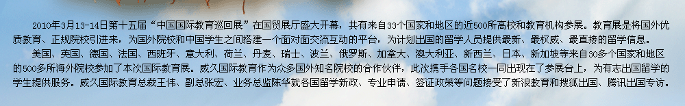 2009年第十屆中國國際教育展在北京國貿(mào)展廳隆重召開。教育展是交流協(xié)會發(fā)揮自身優(yōu)勢，充分利用海內(nèi)外的各種教育資源，將國外優(yōu)質(zhì)教育、正規(guī)院校引進(jìn)來，為有志于出國留學(xué)的學(xué)生提供更多的機(jī)遇和多元化的選擇渠道，為國外院校和中國學(xué)生之間搭建一個面對面交流互動的平臺。    威久國際教育作為眾多國外知名院校的合作伙伴，此次攜手各國名校一同出現(xiàn)在了參展臺上，為有志出國留學(xué)的學(xué)生提供服務(wù)。威久國際教育總裁王偉、副總張宏、業(yè)務(wù)總監(jiān)陳華及各部門經(jīng)理就各國留學(xué)新政、專業(yè)申請、簽證政策等問題接受了新浪教育和搜狐出國專訪。