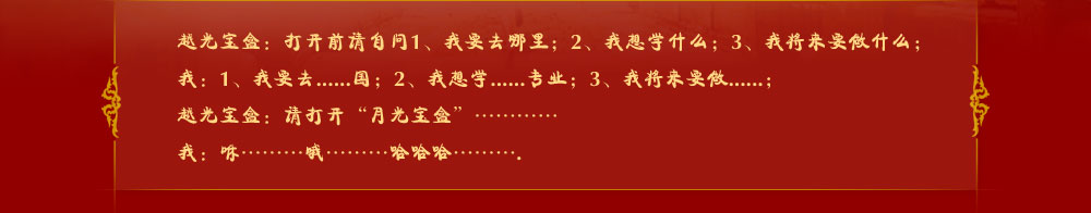 越光寶盒：打開前請(qǐng)自問1、我要去哪里；2、我想學(xué)什么；3、我將來要做什么；
我：1、我要去......國；2、我想學(xué)......專業(yè)；3、我將來要做......；
越光寶盒：請(qǐng)打開“月光寶盒”…………
我：咻………哦………哈哈哈……….