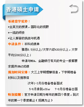 香港碩士申請 香港留學優(yōu)勢?? *全英文的授課，國際化的視?? *一流的師資 *讓人振奮的挑戰(zhàn)與機遇 申請條件：本科成績單 雅??.5分以??大學六級430分以上，大學 平均??0分以上； 申請與MBA、金融銀行有關的專業(yè)一般都?? 求提供GMAT成績 規(guī)劃時間安排：大三上學期理解信息，下學期準備 材料以及推薦?? 次年1-3月份準備準備面試 5-6月拿到offer 7-8月份準備出國 特別提醒：官方申請日期為每年的第四個季度，到?? 年的第一個季度截止（招滿為止?? width=