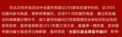 在此次的評選活動中全國共有超過200家知名留學(xué)機構(gòu)、近2000位顧問參與角逐，競爭異常激烈。歷??個月的激烈角逐，通過網(wǎng)友暗訪和微博展示等環(huán)節(jié)，威久留學(xué)的顧問們憑借精湛的業(yè)務(wù)知識和出色的現(xiàn)場發(fā)揮，最終喜獲新??012年度三項大獎，最值得一提的是，亞洲留學(xué)顧問崔士超老師力挫群雄，最終榮獲“全國五星金牌留學(xué)顧問”稱??