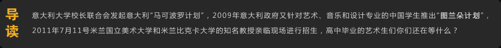 導(dǎo)讀 意大利大學(xué)校長聯(lián)合會發(fā)起意大利“馬可波羅計劃”，2009年意大利政府又針對藝術(shù)、音樂和設(shè)計專業(yè)的中國學(xué)生推出“圖蘭朵計劃”，2011年7月11號米蘭國立美術(shù)大學(xué)和米蘭比克卡大學(xué)的知名教授親臨現(xiàn)場進(jìn)行招生，高中畢業(yè)的美術(shù)生們你們還在等什么？