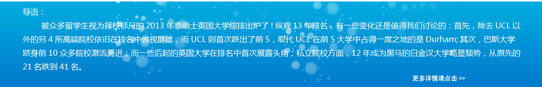 導(dǎo)語：被眾多留學(xué)生視為擇校標(biāo)尺的2013年泰晤士英國大學(xué)綜排出爐了!縱觀13年排名，有一些變化還是值得我們討論的：首先，除去UCL以外的另4所高端院校依舊在排名中傲視群雄，而UCL則首次跌出了前5，取代UCL在前5大學(xué)中占得一席之地的是Durham;其次，巴斯大學(xué)躋身前10 眾多院校激流勇進(jìn)；而一些后起的英國大學(xué)在排名中首次展露頭角；私立院校方面，12年成為黑馬的白金漢大學(xué)略顯頹勢(shì)，從原先的21名跌到41名。 