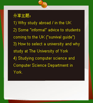 分享主題：
1) Why study abroad / in the UK
2) Some informal advice to students coming to the UK (survival guide)
3) How to select a university and why study at The University of York
4) Studying computer science and Computer Science Department in York.