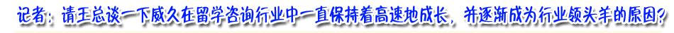 記著：請(qǐng)王總談下威久在留學(xué)咨詢行業(yè)中一直保持著高速成長，并逐漸成為行業(yè)領(lǐng)頭羊的原因？