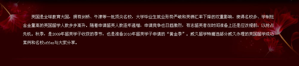 英國是全球教育大國，擁有劍橋、牛津等一批頂尖名校，大學畢業(yè)生就業(yè)形勢嚴峻和英鎊匯率下降的雙重影響，使得名校多、學制短含金量高的英國留學人數(shù)步步高升。隨著申請留英人數(shù)逐年遞增，申請競爭也日趨激烈，有志留英者在時間準備上還是應(yīng)該提前，以搶占先機。秋季，是2009年留英學子收獲的季節(jié)，也是準備2010年留英學子申請的“黃金季”。威久留學特摘選部分威久辦理的英國留學成功案例和名校offer與大家分享。