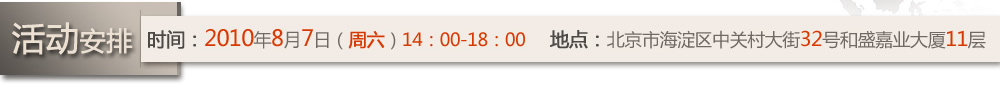 活動安排  時間：2010年8月7日（周六）14：00-18：00  地點：北京市海淀區(qū)中關(guān)村大街32號和盛嘉業(yè)大廈11層