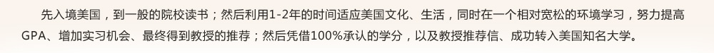 先入境美國，到一般的院校讀書；然后利用1-2年的時間適應(yīng)美國文化、生活，同時在一個相對寬松的環(huán)境學(xué)習(xí)，努力提高GPA、增加實習(xí)機會、最終得到教授的推薦；然后憑借100%承認(rèn)的學(xué)分，以及教授推薦信、成功轉(zhuǎn)入美國知名大學(xué)。