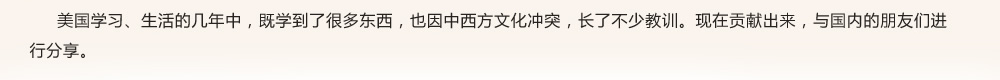 美國學(xué)習(xí)、生活的幾年中，既學(xué)到了很多東西，也因中西方文化沖突，長了不少教訓(xùn)?，F(xiàn)在貢獻出來，與國內(nèi)的朋友們進行分享。