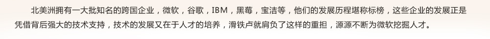 北美洲擁有一大批知名的跨國企業(yè)，微軟，谷歌，IBM，黑莓，寶潔等，他們的發(fā)展歷程堪稱標(biāo)榜，這些企業(yè)的發(fā)展正是
憑借背后強大的技術(shù)支持，技術(shù)的發(fā)展又在于人才的培養(yǎng)，滑鐵盧就肩負(fù)了這樣的重?fù)?dān)，源源不斷為微軟挖掘人才。