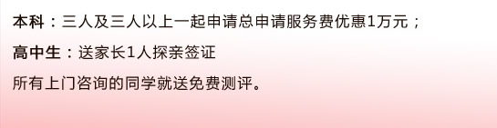 本科：三人及三人以上一起申請總申請服務(wù)費(fèi)優(yōu)惠1萬元；                                      高中生：送家長1人探親簽證所有上門咨詢的同學(xué)就送免費(fèi)測評(píng)。 