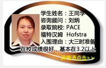 學(xué)生姓名：王同學(xué)
咨詢顧問：劉炳
錄取院校：PACE  福特漢姆  Hofstra(每年$19450美金)
入圍理由：大三時就開始準(zhǔn)備，學(xué)生在校成績保持的很好，基本在3.2以上，爭取在一年內(nèi)努力把GPA提高到3.5