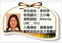 學(xué)生姓名：李同學(xué)
咨詢顧問：王小梅
錄取院校：Alberta (每選一門課400加幣獎學(xué)金) ，UBC， SFU 
入圍理由：艱難選校最終發(fā)現(xiàn)合適的才是最好的